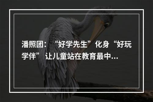 潘照团：“好学先生”化身“好玩学伴” 让儿童站在教育最中央