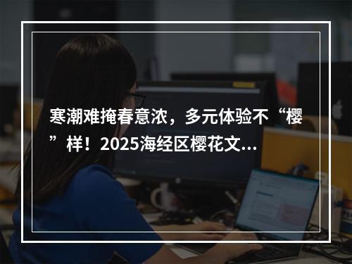 寒潮难掩春意浓，多元体验不“樱”样！2025海经区樱花文化周浪漫开启