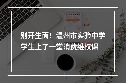 别开生面！温州市实验中学学生上了一堂消费维权课