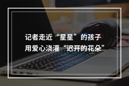 记者走近“星星”的孩子 用爱心浇灌“迟开的花朵”