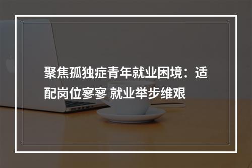 聚焦孤独症青年就业困境：适配岗位寥寥 就业举步维艰