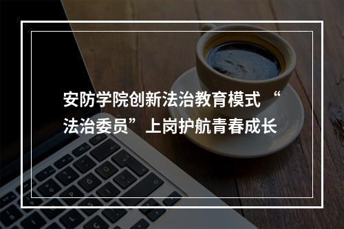 安防学院创新法治教育模式 “法治委员”上岗护航青春成长