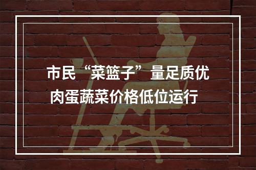 市民“菜篮子”量足质优 肉蛋蔬菜价格低位运行