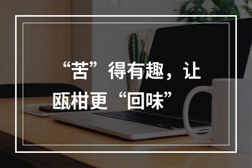 “苦”得有趣，让瓯柑更“回味”