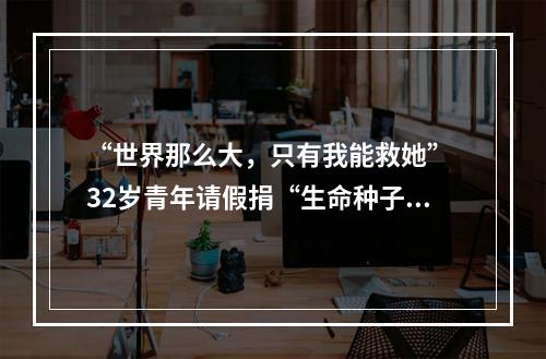 “世界那么大，只有我能救她” 32岁青年请假捐“生命种子”