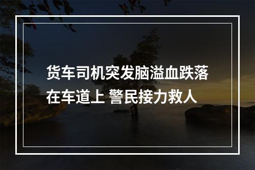 货车司机突发脑溢血跌落在车道上 警民接力救人