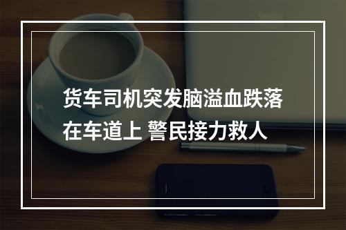 货车司机突发脑溢血跌落在车道上 警民接力救人