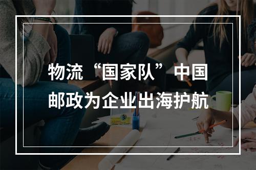 物流“国家队”中国邮政为企业出海护航