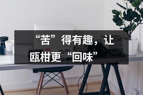 “苦”得有趣，让瓯柑更“回味”