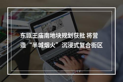 东瓯王庙南地块规划获批 将营造“半城烟火”沉浸式复合街区