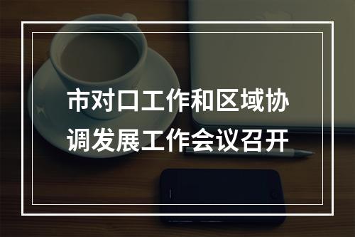 市对口工作和区域协调发展工作会议召开