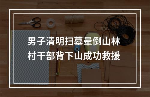 男子清明扫墓晕倒山林 村干部背下山成功救援