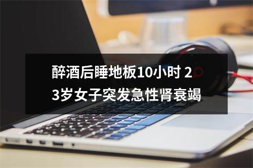 醉酒后睡地板10小时 23岁女子突发急性肾衰竭