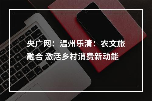 央广网：温州乐清：农文旅融合 激活乡村消费新动能