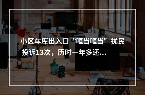 小区车库出入口“哐当哐当”扰民 投诉13次，历时一年多还没解决