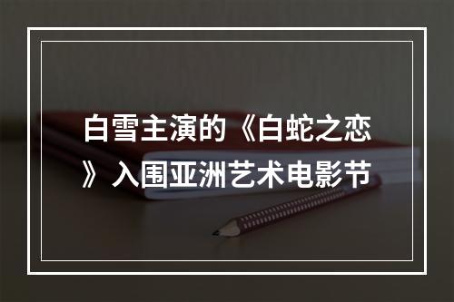白雪主演的《白蛇之恋》入围亚洲艺术电影节