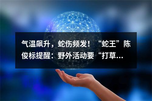 气温飙升，蛇伤频发！“蛇王”陈俊标提醒：野外活动要“打草惊蛇”