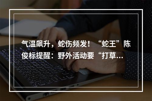 气温飙升，蛇伤频发！“蛇王”陈俊标提醒：野外活动要“打草惊蛇”
