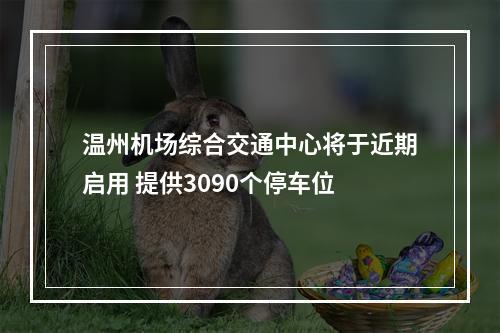 温州机场综合交通中心将于近期启用 提供3090个停车位