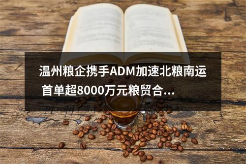 温州粮企携手ADM加速北粮南运 首单超8000万元粮贸合作落地