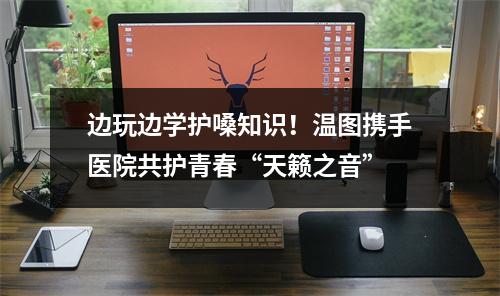 边玩边学护嗓知识！温图携手医院共护青春“天籁之音”