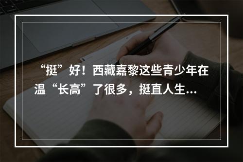 “挺”好！西藏嘉黎这些青少年在温“长高”了很多，挺直人生即将返乡