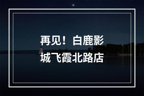 再见！白鹿影城飞霞北路店