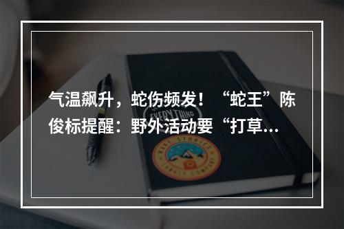 气温飙升，蛇伤频发！“蛇王”陈俊标提醒：野外活动要“打草惊蛇”
