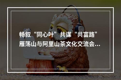 畅叙“同心叶”共谋“共富路” 雁荡山与阿里山茶文化交流会启幕