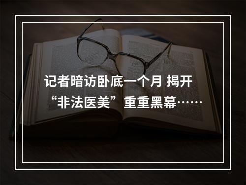 记者暗访卧底一个月 揭开“非法医美”重重黑幕……