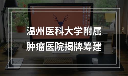 温州医科大学附属肿瘤医院揭牌筹建