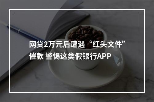 网贷2万元后遭遇“红头文件”催款 警惕这类假银行APP
