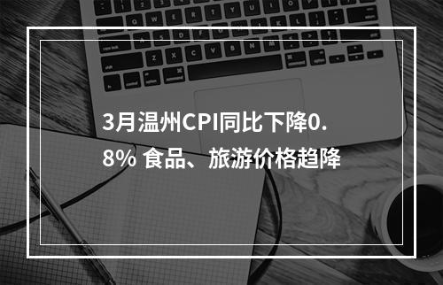 3月温州CPI同比下降0.8% 食品、旅游价格趋降