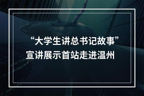 “大学生讲总书记故事”宣讲展示首站走进温州
