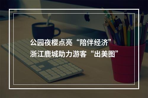公园夜樱点亮“陪伴经济” 浙江鹿城助力游客“出美图”