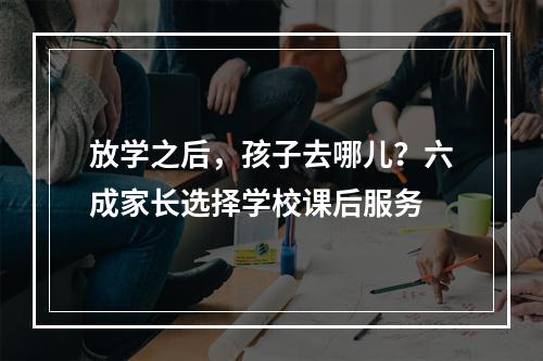 放学之后，孩子去哪儿？六成家长选择学校课后服务