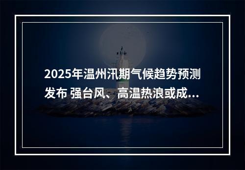2025年温州汛期气候趋势预测发布 强台风、高温热浪或成主要挑战