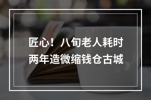 匠心！八旬老人耗时两年造微缩钱仓古城