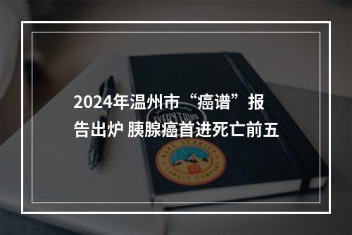 2024年温州市“癌谱”报告出炉 胰腺癌首进死亡前五
