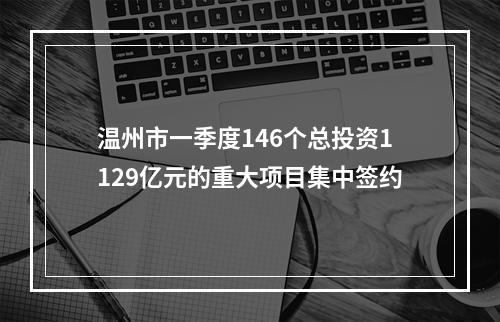 温州市一季度146个总投资1129亿元的重大项目集中签约
