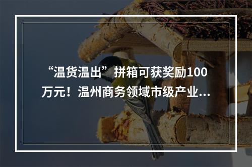 “温货温出”拼箱可获奖励100万元！温州商务领域市级产业政策出台