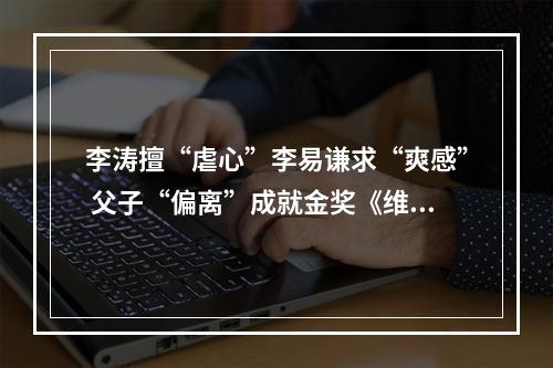 李涛擅“虐心”李易谦求“爽感” 父子“偏离”成就金奖《维度》