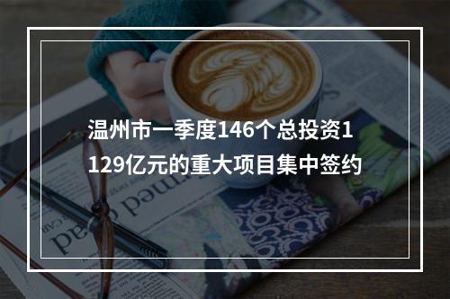 温州市一季度146个总投资1129亿元的重大项目集中签约