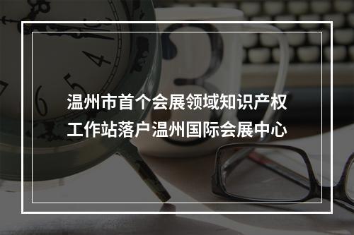 温州市首个会展领域知识产权工作站落户温州国际会展中心