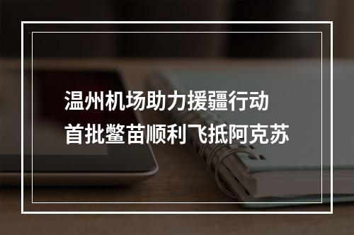 温州机场助力援疆行动 首批鳖苗顺利飞抵阿克苏