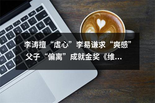 李涛擅“虐心”李易谦求“爽感” 父子“偏离”成就金奖《维度》