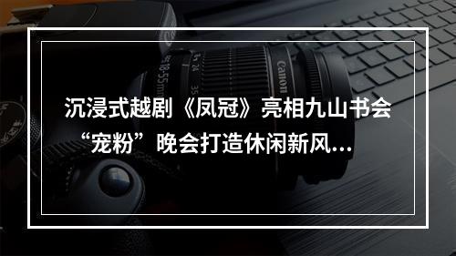 沉浸式越剧《凤冠》亮相九山书会 “宠粉”晚会打造休闲新风尚