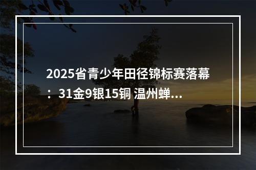 2025省青少年田径锦标赛落幕：31金9银15铜 温州蝉联金牌榜第一