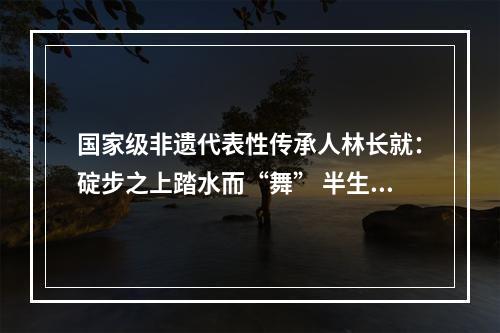 国家级非遗代表性传承人林长就：碇步之上踏水而“舞” 半生时光与“龙”相伴