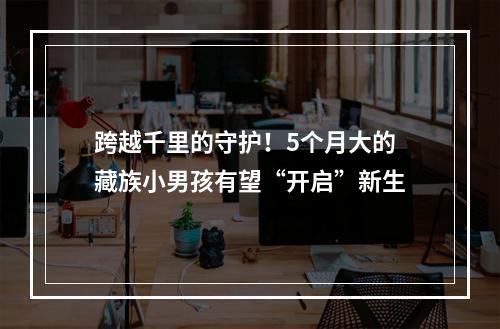 跨越千里的守护！5个月大的藏族小男孩有望“开启”新生